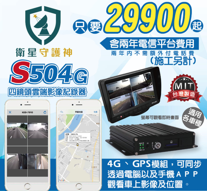 衛星守護神 S504G 四鏡頭雲端影像記錄器型錄：29,900 元起含兩年電信平台費用，兩年內不需額外付電話費，台灣製造 MIT，適用各車種，4G 與 GPS 模組可同步透過電腦及手機 App 觀看車上影像及位置